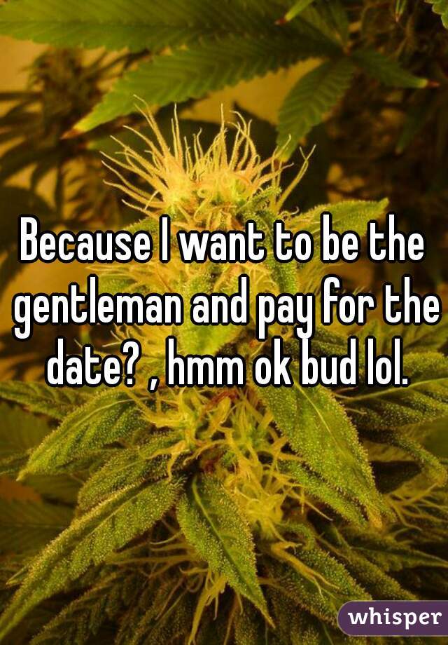 Because I want to be the gentleman and pay for the date? , hmm ok bud lol.