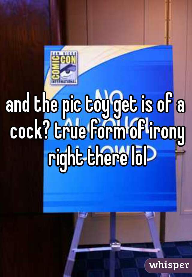 and the pic toy get is of a cock? true form of irony right there lol