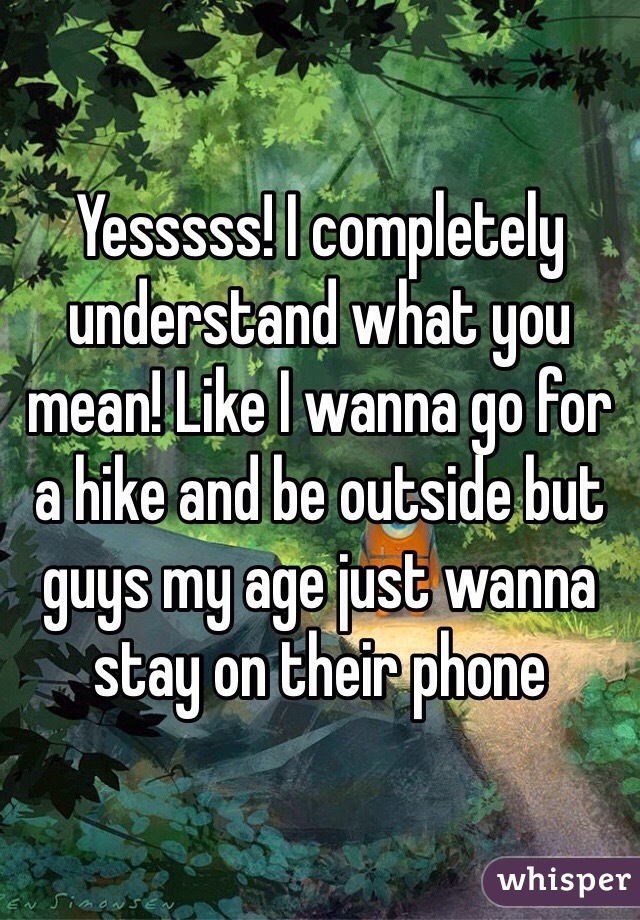 Yesssss! I completely understand what you mean! Like I wanna go for a hike and be outside but guys my age just wanna stay on their phone 