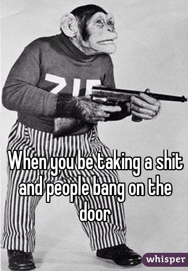When you be taking a shit and people bang on the door 

