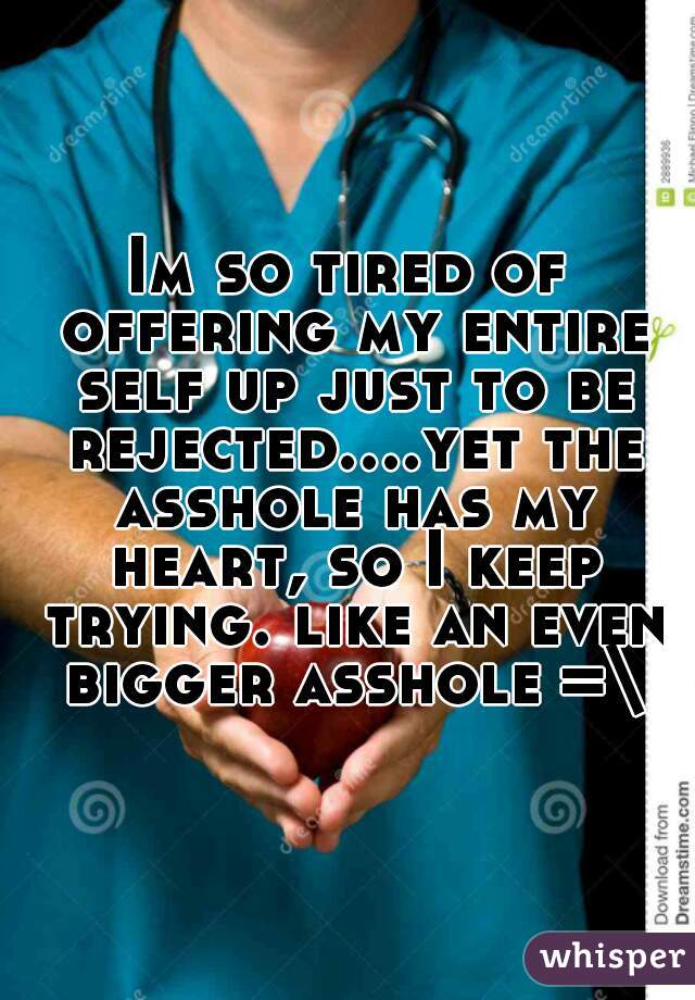 Im so tired of offering my entire self up just to be rejected....yet the asshole has my heart, so I keep trying. like an even bigger asshole =\