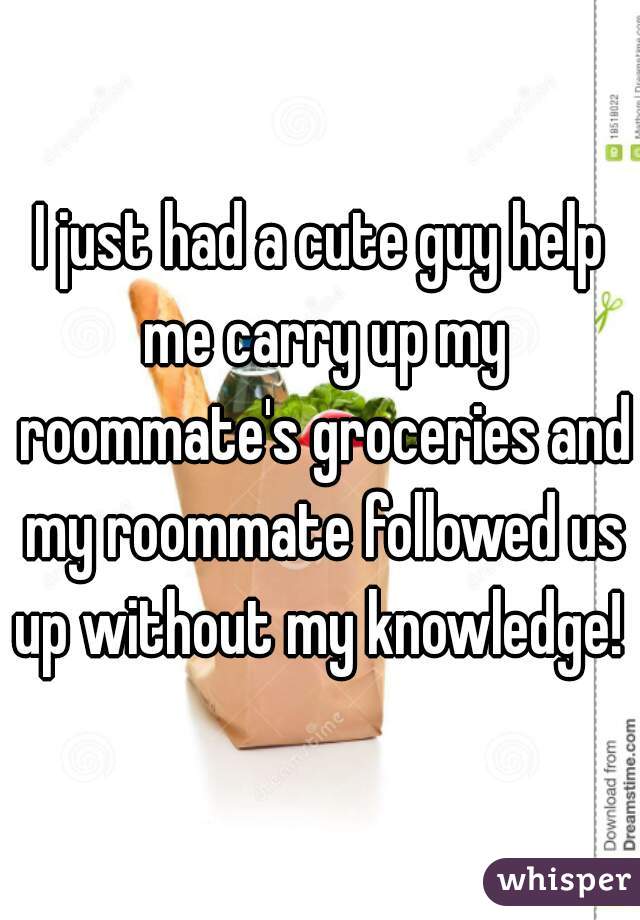 I just had a cute guy help me carry up my roommate's groceries and my roommate followed us up without my knowledge! 
