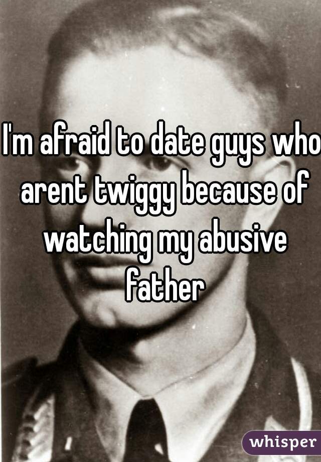 I'm afraid to date guys who arent twiggy because of watching my abusive father
