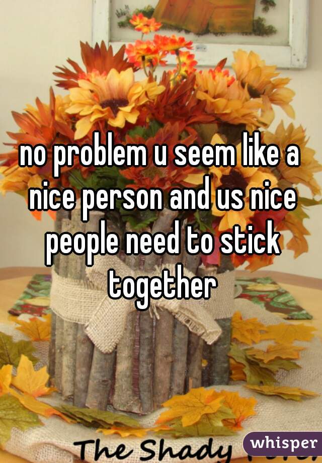 no problem u seem like a nice person and us nice people need to stick together