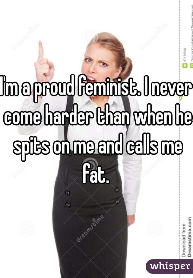 I'm a proud feminist. I never come harder than when he spits on me and calls me fat. 