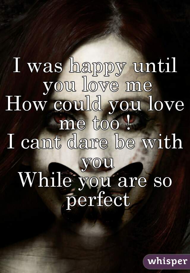 I was happy until you love me
How could you love me too ! 
I cant dare be with you
While you are so perfect