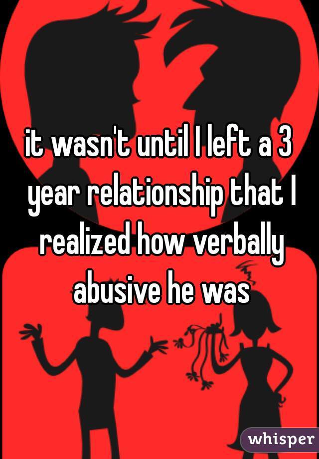 it wasn't until I left a 3 year relationship that I realized how verbally abusive he was