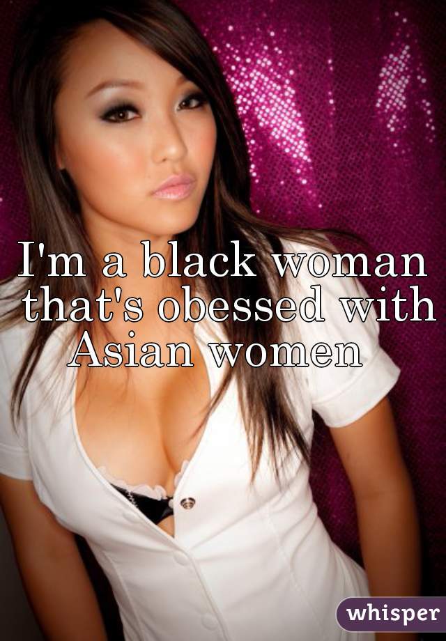 I'm a black woman that's obessed with Asian women  