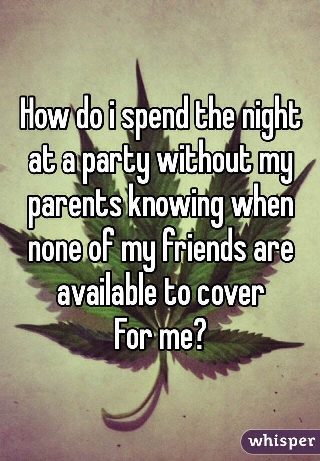 How do i spend the night at a party without my parents knowing when none of my friends are available to cover 
For me?