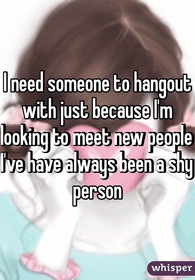 I need someone to hangout with just because I'm looking to meet new people I've have always been a shy person