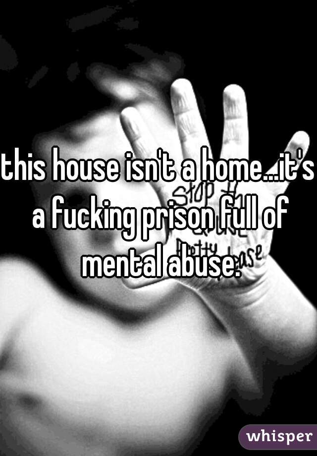 this house isn't a home...it's a fucking prison full of mental abuse.