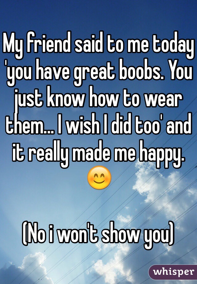My friend said to me today 'you have great boobs. You just know how to wear them... I wish I did too' and it really made me happy. 😊 

(No i won't show you)