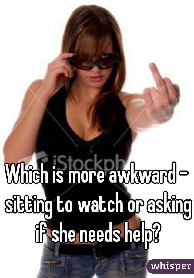 Which is more awkward - sitting to watch or asking if she needs help?