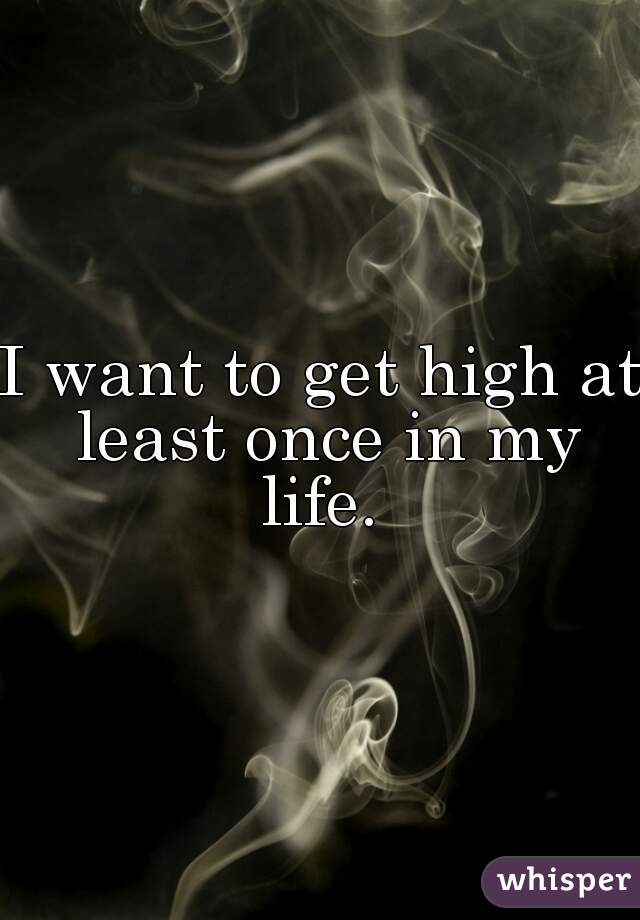 I want to get high at least once in my life. 