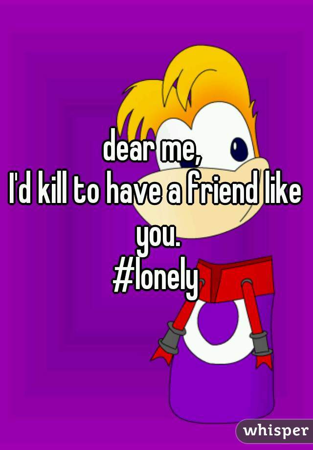 dear me, 
I'd kill to have a friend like you.
#lonely