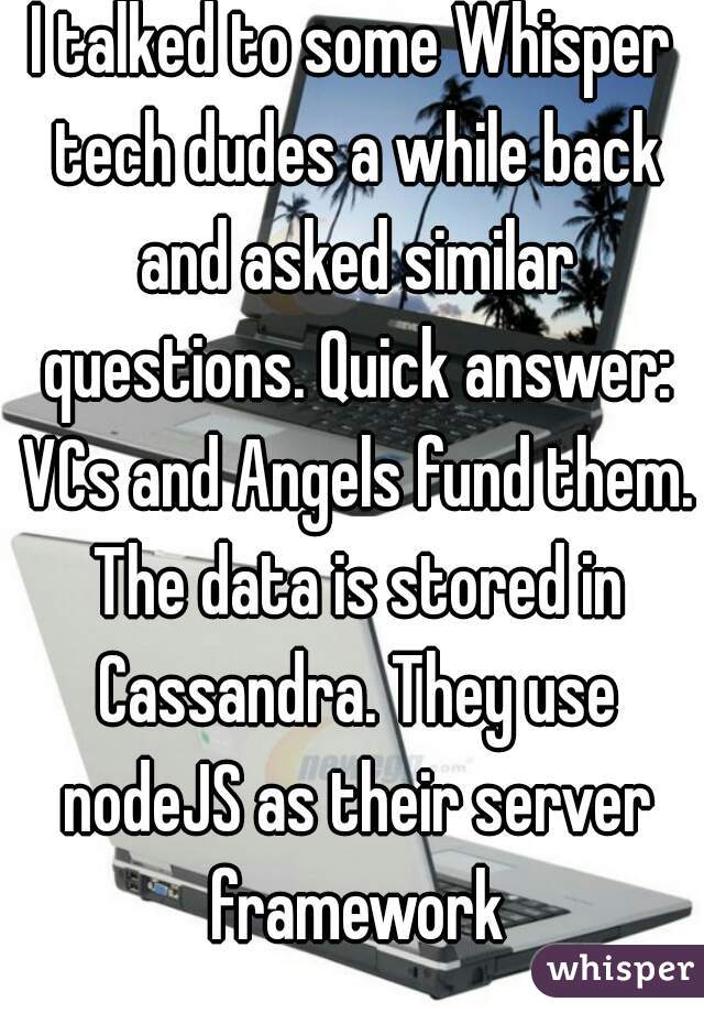 I talked to some Whisper tech dudes a while back and asked similar questions. Quick answer: VCs and Angels fund them. The data is stored in Cassandra. They use nodeJS as their server framework