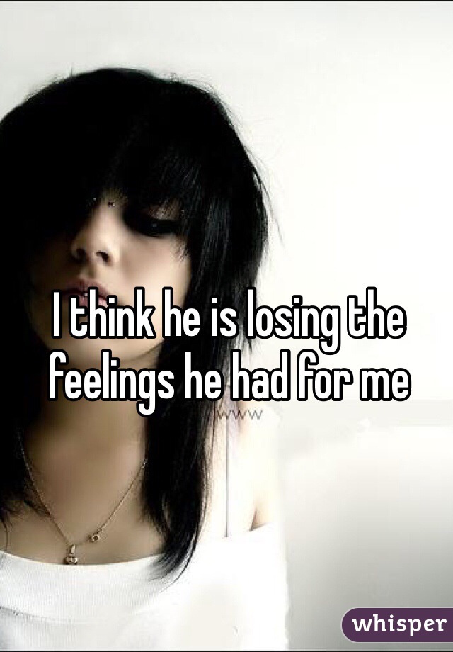 I think he is losing the feelings he had for me