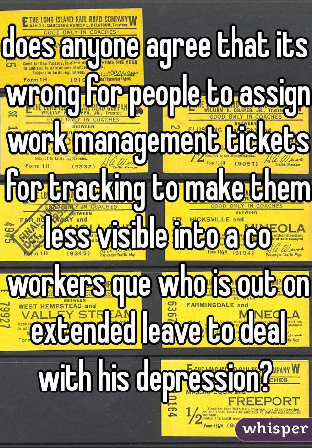 does anyone agree that its wrong for people to assign work management tickets for tracking to make them less visible into a co workers que who is out on extended leave to deal with his depression? 