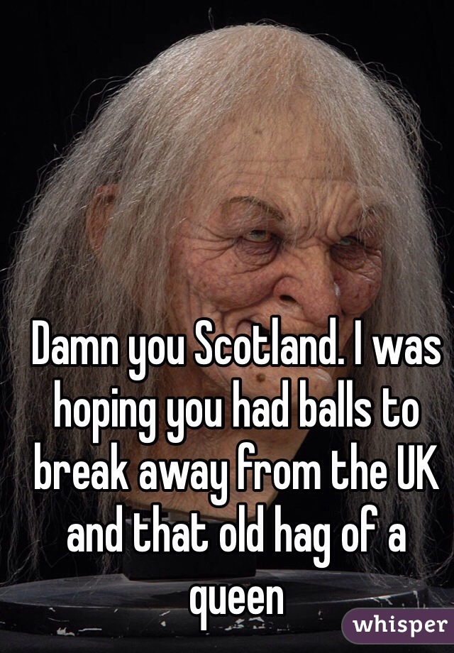 Damn you Scotland. I was hoping you had balls to break away from the UK and that old hag of a queen