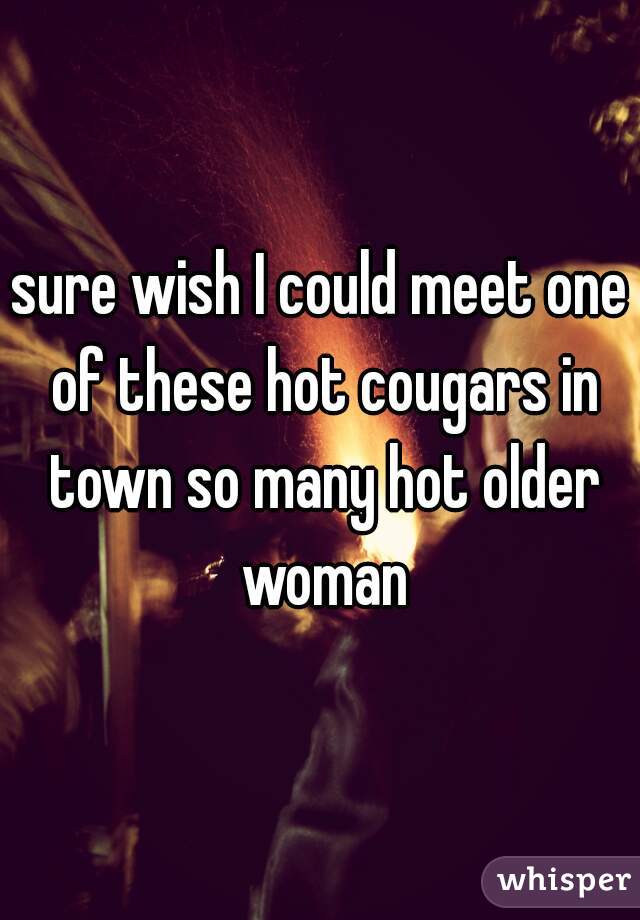 sure wish I could meet one of these hot cougars in town so many hot older woman