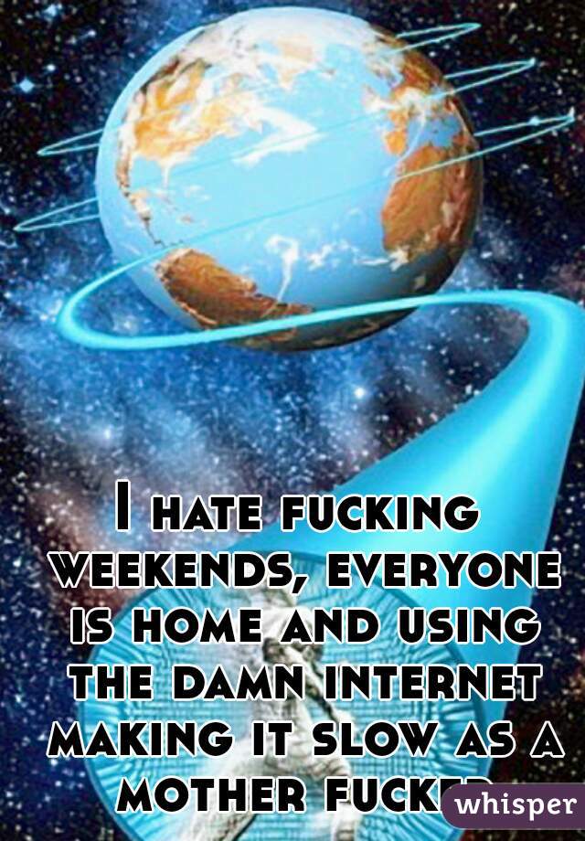 I hate fucking weekends, everyone is home and using the damn internet making it slow as a mother fucker