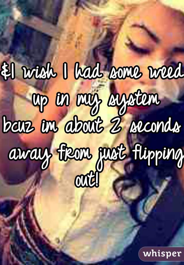 &I wish I had some weed up in my system
bcuz im about 2 seconds away from just flipping out!  
