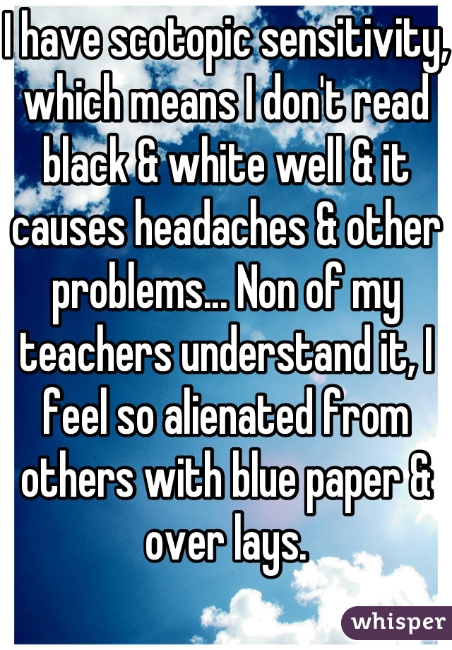 I have scotopic sensitivity, which means I don't read black & white well & it causes headaches & other problems... Non of my teachers understand it, I feel so alienated from others with blue paper & over lays.