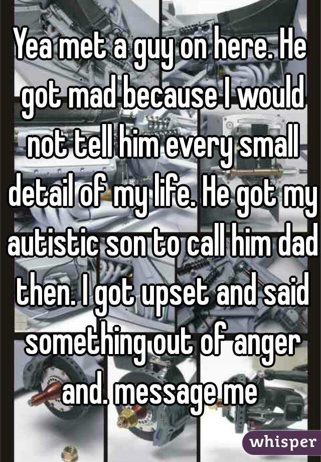 Yea met a guy on here. He got mad because I would not tell him every small detail of my life. He got my autistic son to call him dad then. I got upset and said something out of anger and. message me 