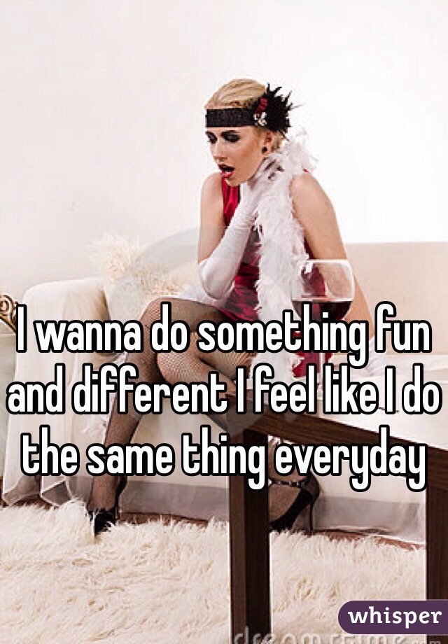 I wanna do something fun and different I feel like I do the same thing everyday 
