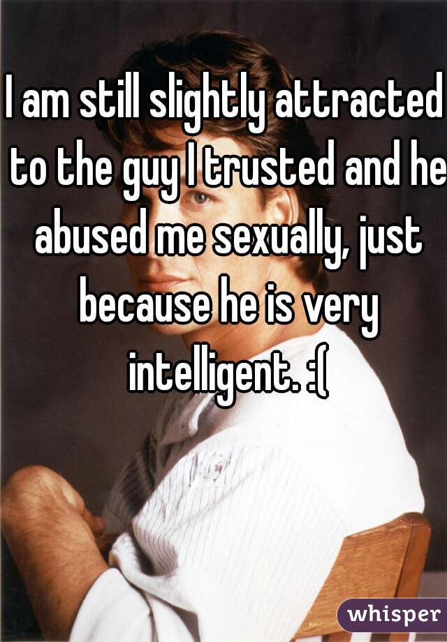 I am still slightly attracted to the guy I trusted and he abused me sexually, just because he is very intelligent. :(