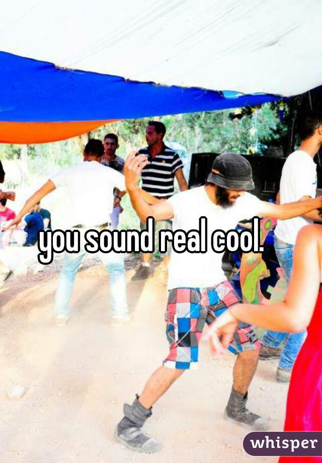 you sound real cool. 