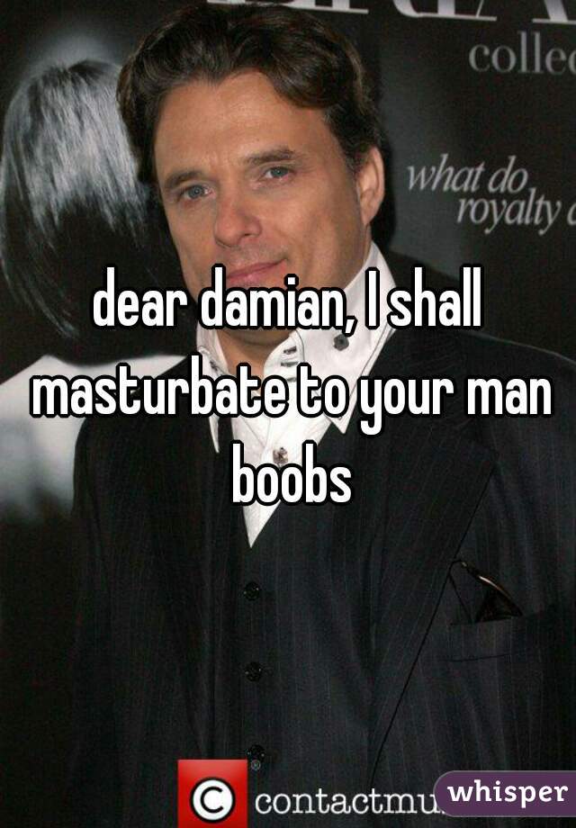 dear damian, I shall masturbate to your man boobs