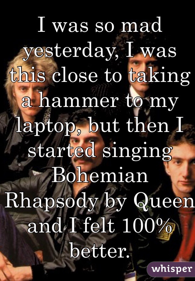 I was so mad yesterday, I was this close to taking a hammer to my laptop, but then I started singing Bohemian Rhapsody by Queen and I felt 100% better.