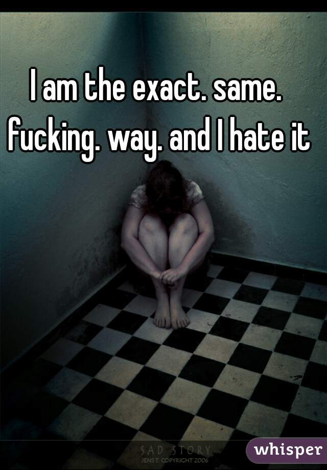 I am the exact. same. fucking. way. and I hate it