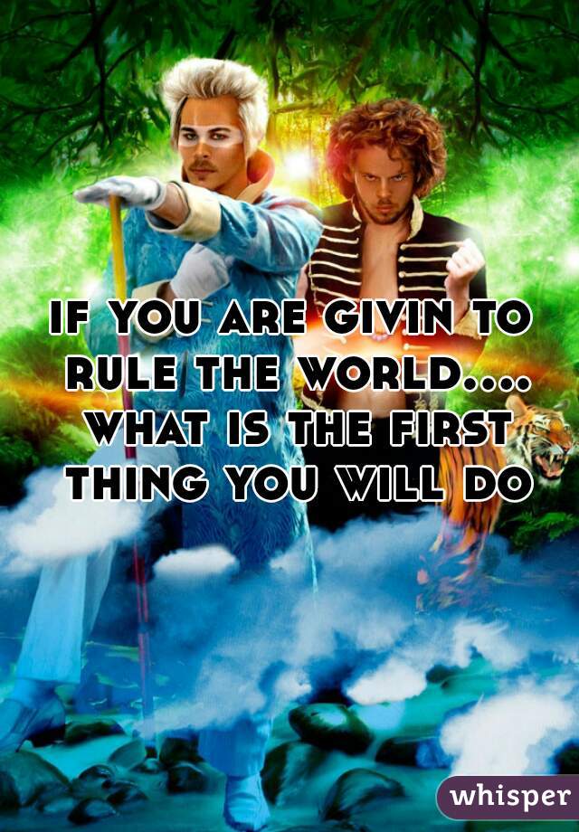 if you are givin to rule the world.... what is the first thing you will do
 