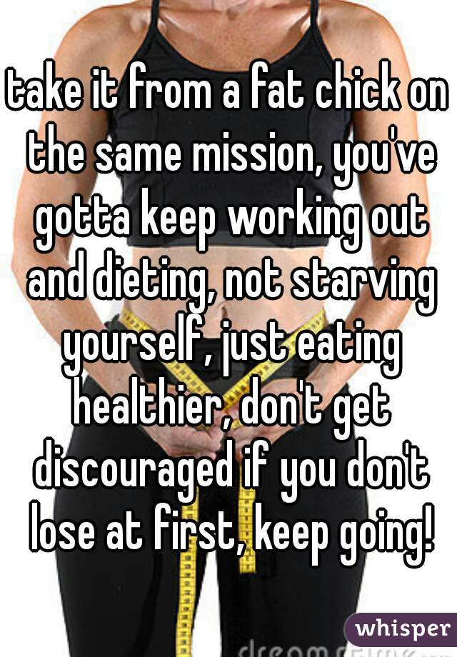 take it from a fat chick on the same mission, you've gotta keep working out and dieting, not starving yourself, just eating healthier, don't get discouraged if you don't lose at first, keep going!