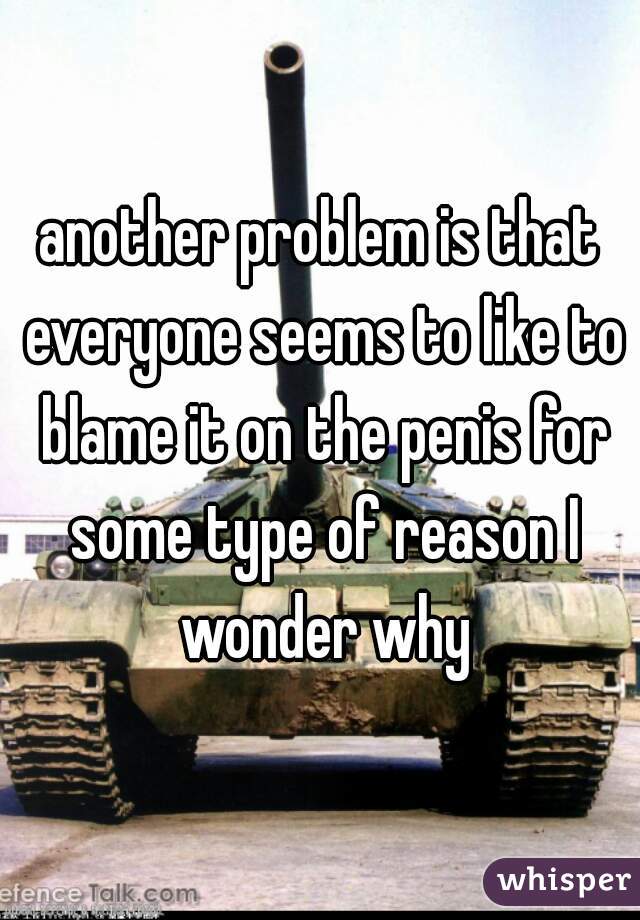 another problem is that everyone seems to like to blame it on the penis for some type of reason I wonder why