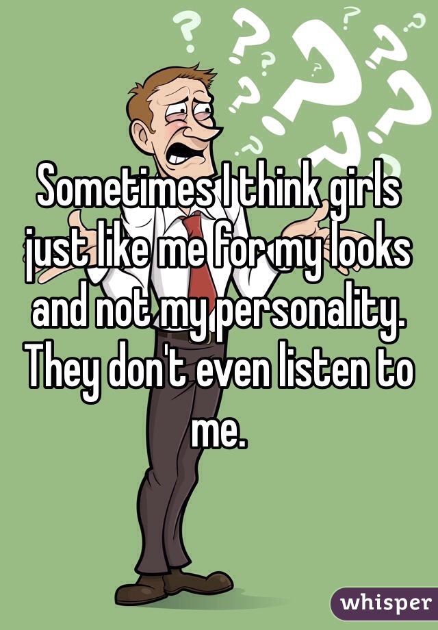 Sometimes I think girls just like me for my looks and not my personality. They don't even listen to me. 