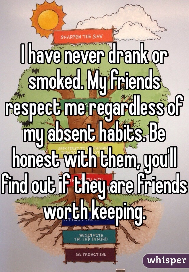 I have never drank or smoked. My friends respect me regardless of my absent habits. Be honest with them, you'll find out if they are friends worth keeping. 