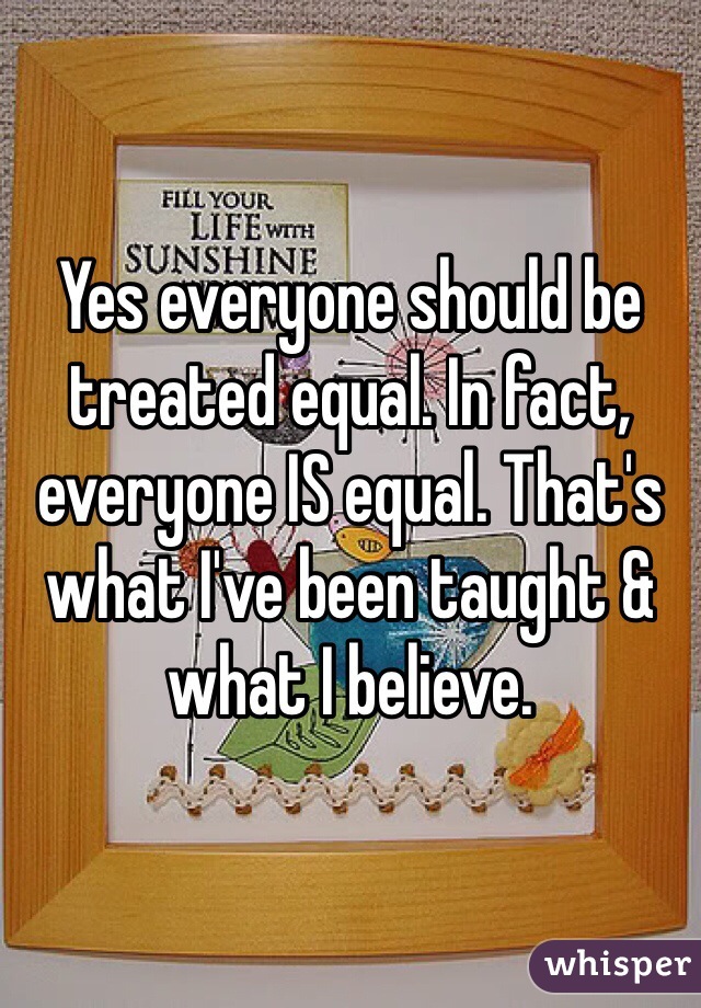 Yes everyone should be treated equal. In fact, everyone IS equal. That's what I've been taught & what I believe. 