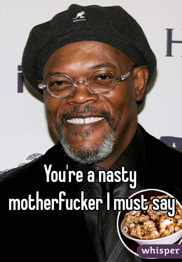 You're a nasty motherfucker I must say