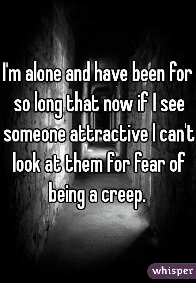 I'm alone and have been for so long that now if I see someone attractive I can't look at them for fear of being a creep. 