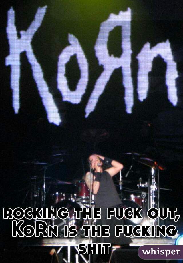 rocking the fuck out, KoRn is the fucking shit