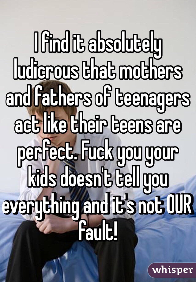 I find it absolutely ludicrous that mothers and fathers of teenagers act like their teens are perfect. Fuck you your kids doesn't tell you everything and it's not OUR fault!