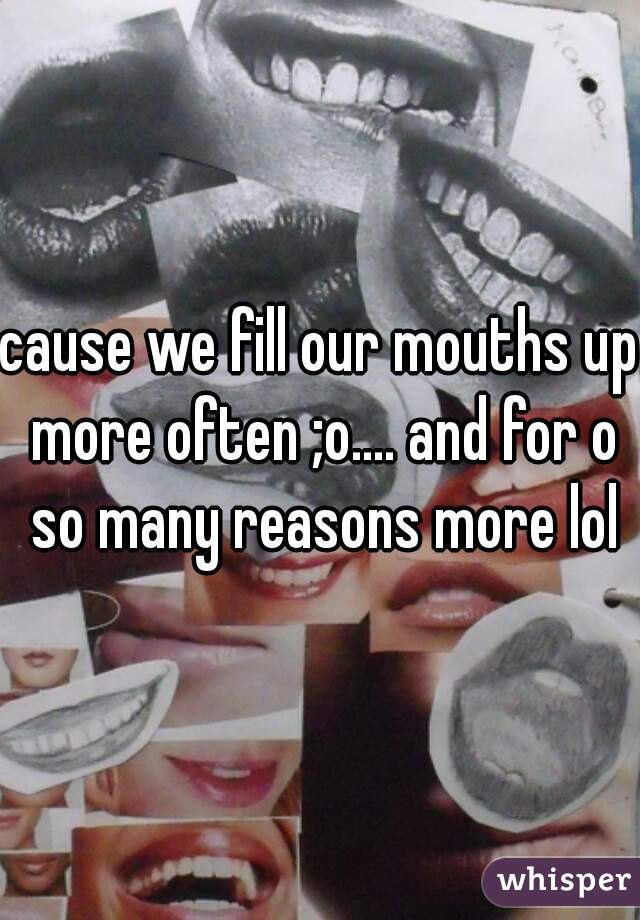 cause we fill our mouths up more often ;o.... and for o so many reasons more lol