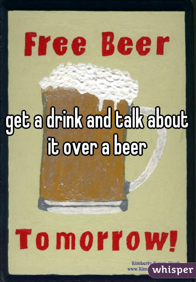 get a drink and talk about it over a beer 