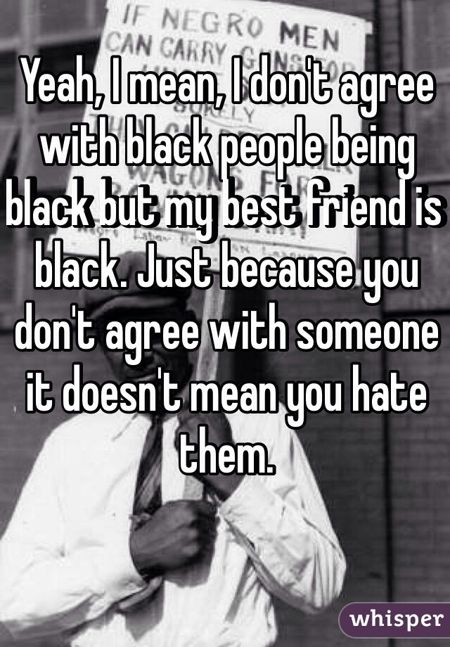 Yeah, I mean, I don't agree with black people being black but my best friend is black. Just because you don't agree with someone it doesn't mean you hate them. 