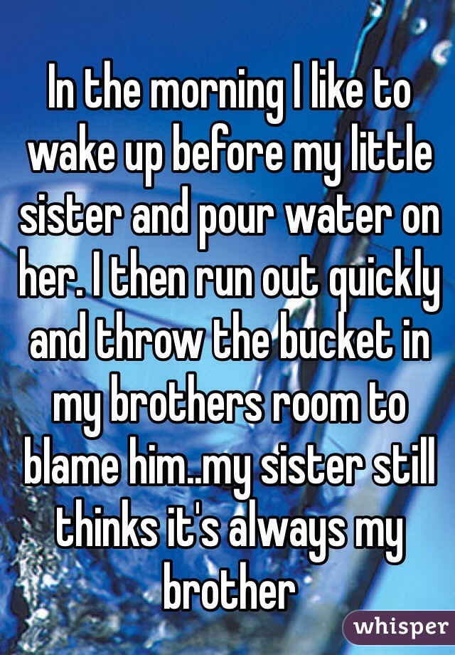 In the morning I like to wake up before my little sister and pour water on her. I then run out quickly and throw the bucket in my brothers room to blame him..my sister still thinks it's always my brother