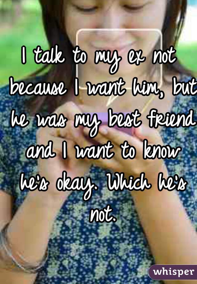 I talk to my ex not because I want him, but he was my best friend and I want to know he's okay. Which he's not.