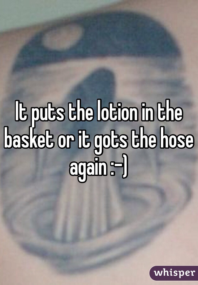 It puts the lotion in the basket or it gots the hose again :-)